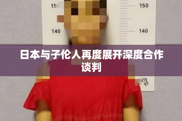 日本与子伦人再度展开深度合作谈判