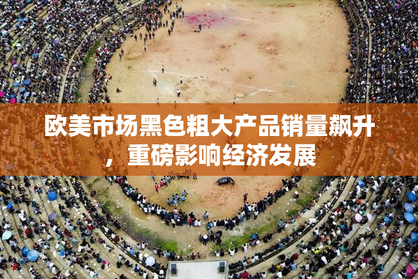 欧美市场黑色粗大产品销量飙升，重磅影响经济发展