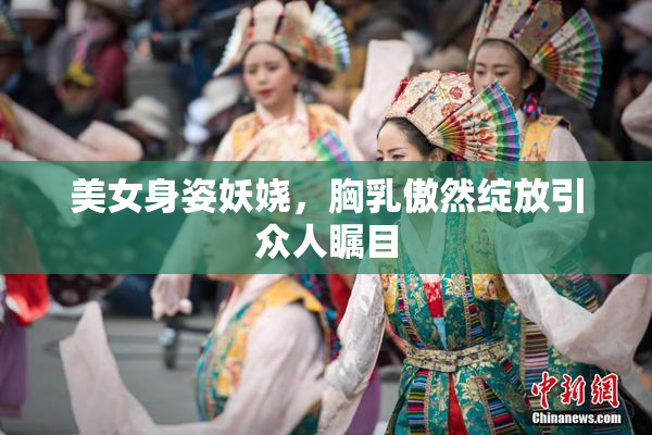美女身姿妖娆，胸乳傲然绽放引众人瞩目