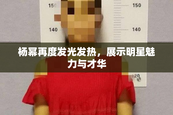 杨幂再度发光发热，展示明星魅力与才华
