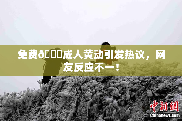 免费🔞成人黄动引发热议，网友反应不一！