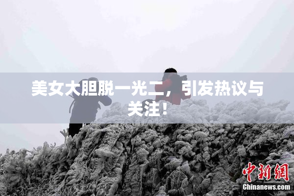 美女大胆脱一光二，引发热议与关注！