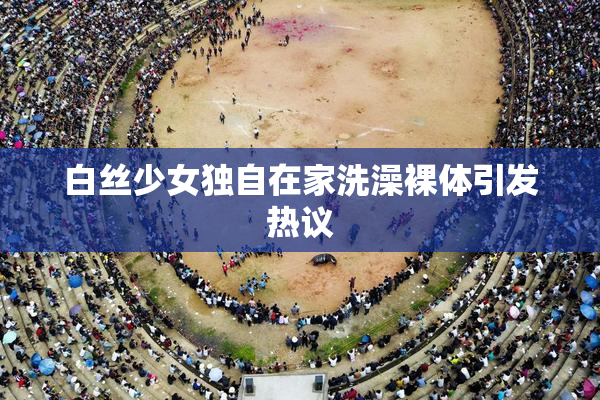 白丝少女独自在家洗澡裸体引发热议