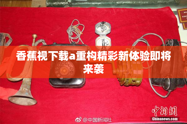 香蕉视下载a重构精彩新体验即将来袭