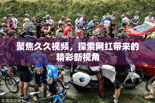 聚焦久久视频，探索网红带来的精彩新视角