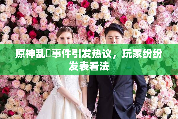 原神乱婬事件引发热议，玩家纷纷发表看法