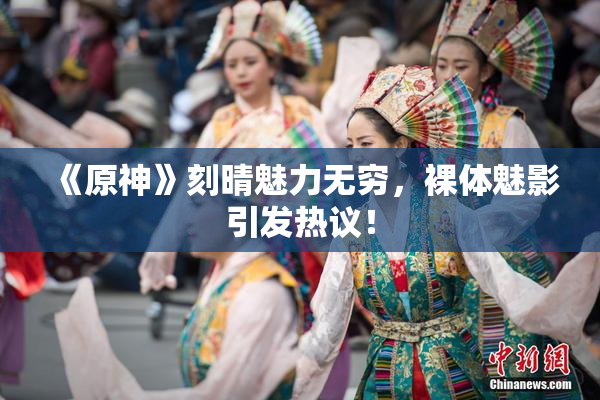 《原神》刻晴魅力无穷，裸体魅影引发热议！