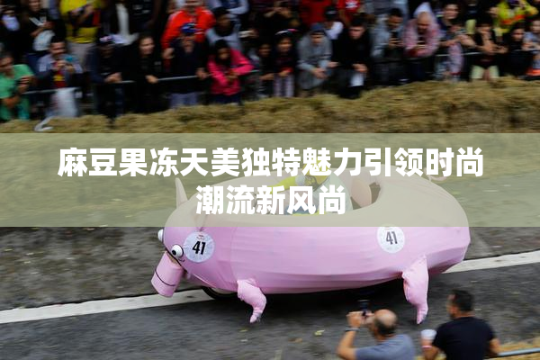 麻豆果冻天美独特魅力引领时尚潮流新风尚