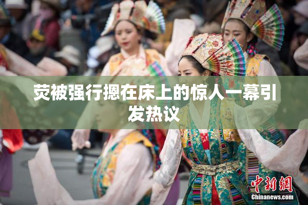 荧被强行摁在床上的惊人一幕引发热议