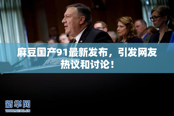 麻豆国产91最新发布，引发网友热议和讨论！