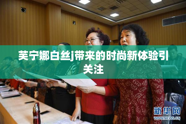 芙宁娜白丝j带来的时尚新体验引关注