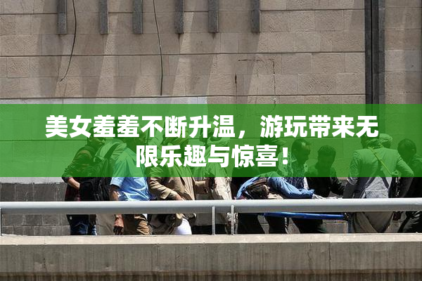 美女羞羞不断升温，游玩带来无限乐趣与惊喜！