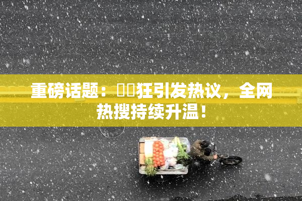 重磅话题：❌‌狂引发热议，全网热搜持续升温！