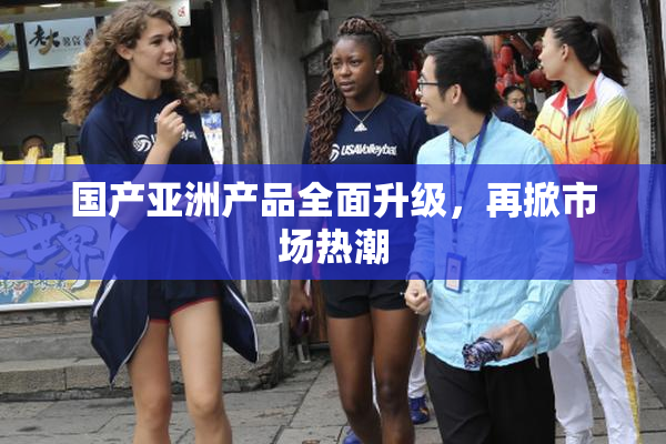 国产亚洲产品全面升级，再掀市场热潮