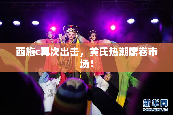 西施c再次出击，黄氏热潮席卷市场！