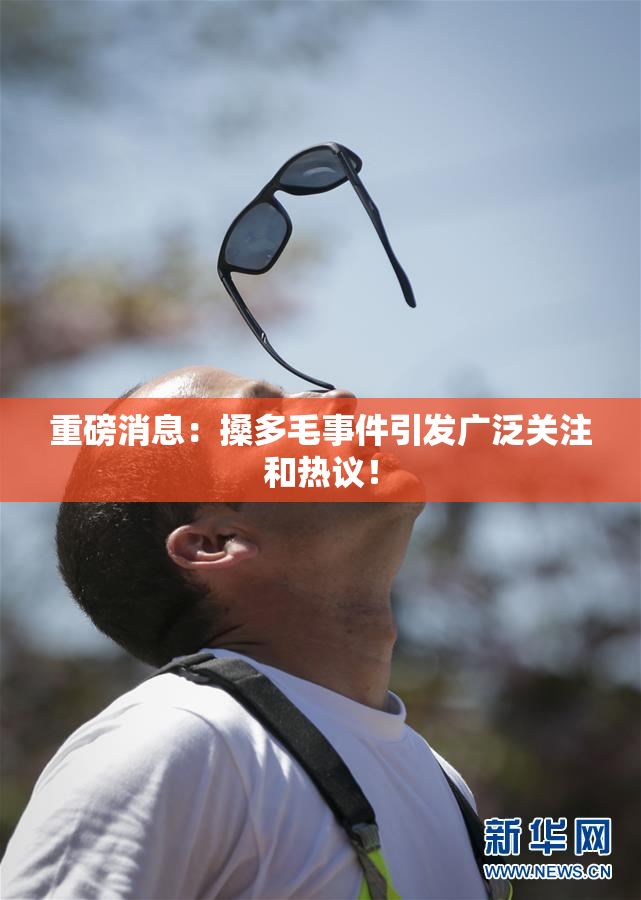 重磅消息：搡多毛事件引发广泛关注和热议！