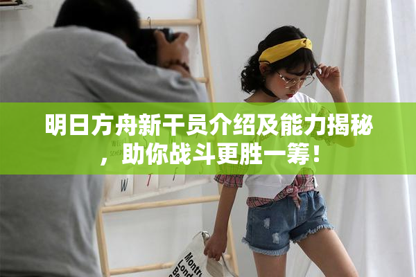 明日方舟新干员介绍及能力揭秘，助你战斗更胜一筹！
