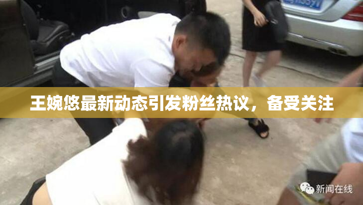 王婉悠最新动态引发粉丝热议，备受关注