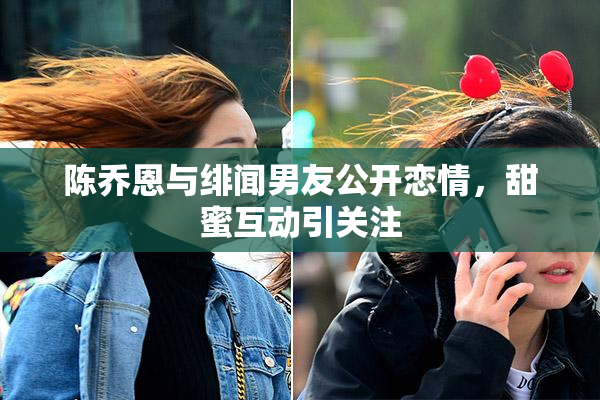 陈乔恩与绯闻男友公开恋情，甜蜜互动引关注