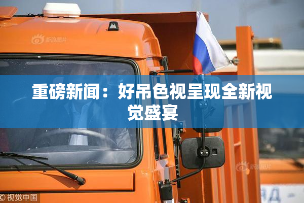 重磅新闻：好吊色视呈现全新视觉盛宴
