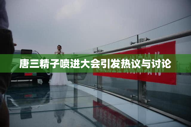 唐三精子喷进大会引发热议与讨论