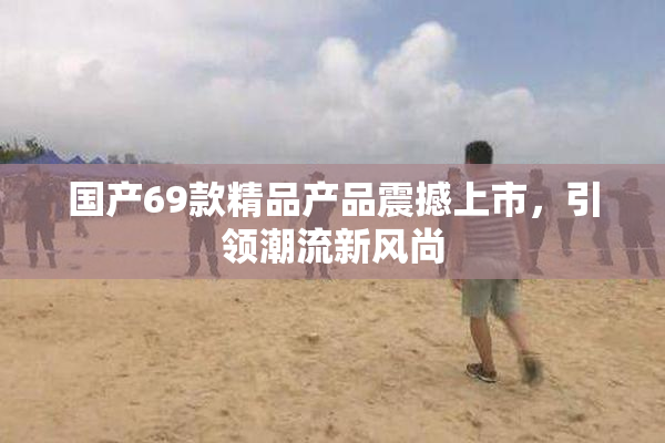 国产69款精品产品震撼上市，引领潮流新风尚