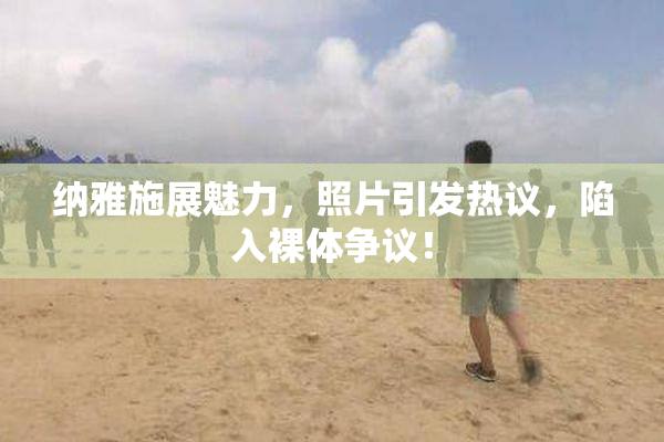 纳雅施展魅力，照片引发热议，陷入裸体争议！