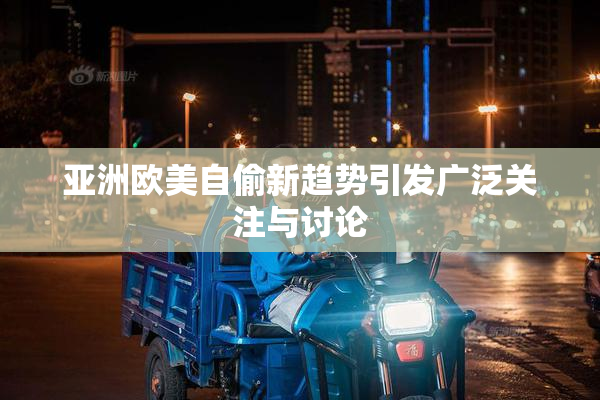亚洲欧美自偷新趋势引发广泛关注与讨论