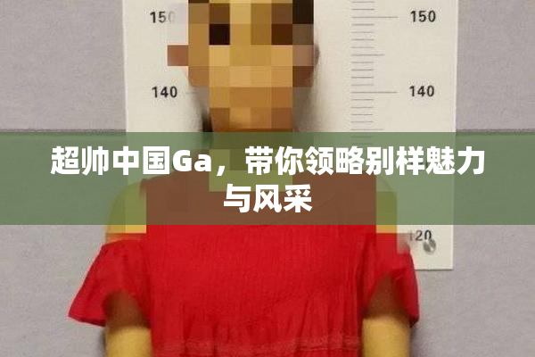 超帅中国Ga，带你领略别样魅力与风采