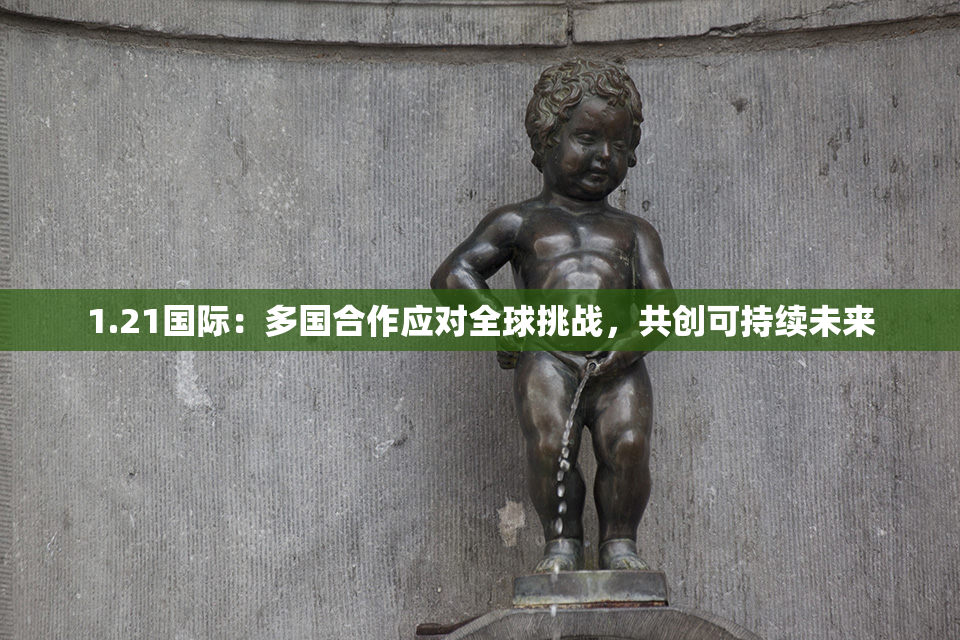 1.21国际：多国合作应对全球挑战，共创可持续未来