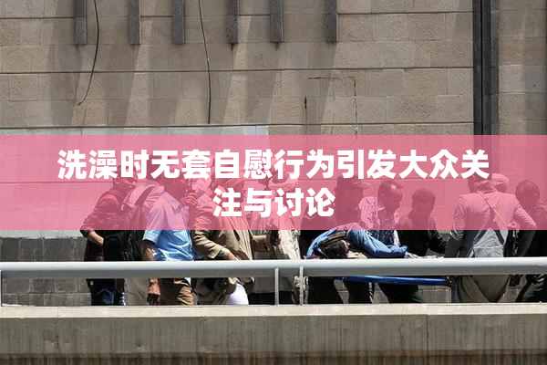 洗澡时无套自慰行为引发大众关注与讨论
