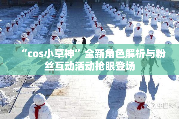 “cos小草神”全新角色解析与粉丝互动活动抢眼登场