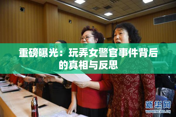 重磅曝光：玩弄女警官事件背后的真相与反思