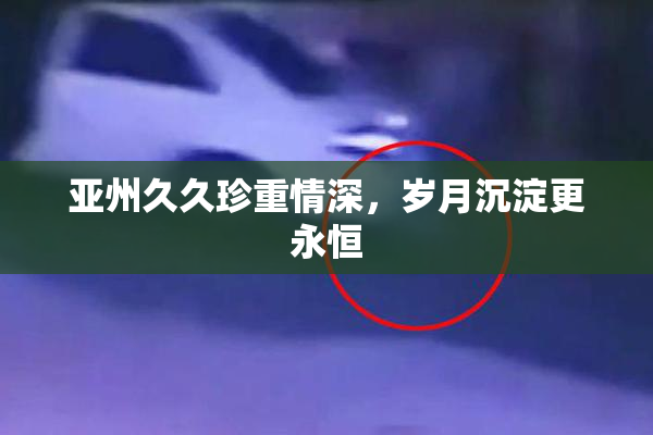 亚州久久珍重情深，岁月沉淀更永恒
