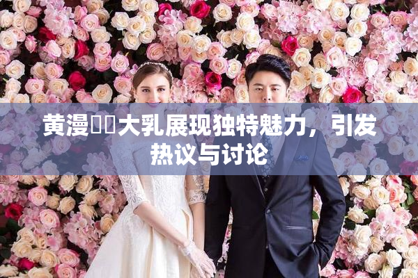 黄漫❌‌大乳展现独特魅力，引发热议与讨论