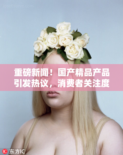 重磅新闻！国产精品产品引发热议，消费者关注度飙升