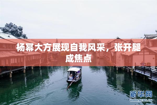 杨幂大方展现自我风采，张开腿成焦点