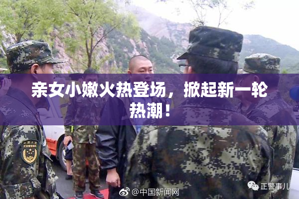 亲女小嫩火热登场，掀起新一轮热潮！