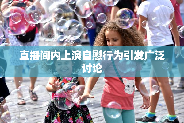 直播间内上演自慰行为引发广泛讨论
