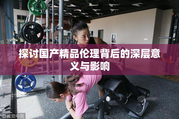 探讨国产精品伦理背后的深层意义与影响