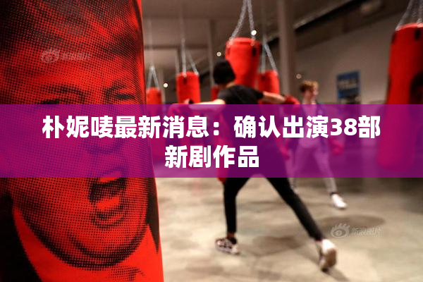 朴妮唛最新消息：确认出演38部新剧作品