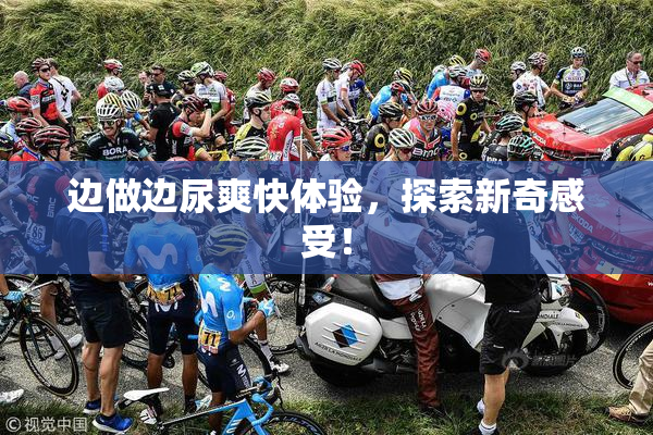边做边尿爽快体验，探索新奇感受！