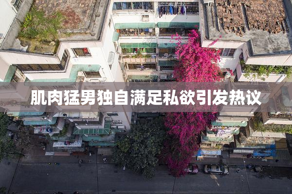 肌肉猛男独自满足私欲引发热议