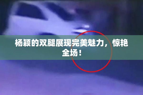 杨颖的双腿展现完美魅力，惊艳全场！