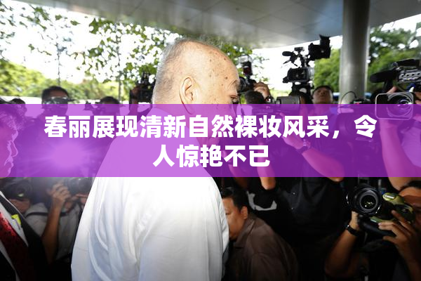 春丽展现清新自然裸妆风采，令人惊艳不已