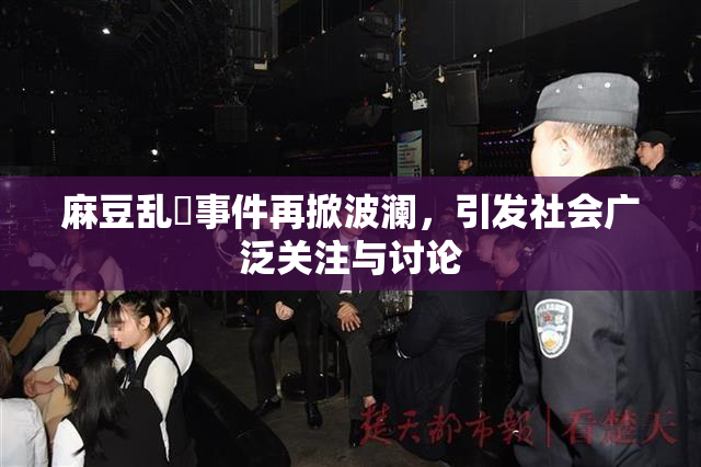 麻豆乱婬事件再掀波澜，引发社会广泛关注与讨论