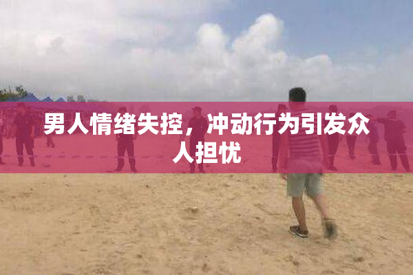 男人情绪失控，冲动行为引发众人担忧