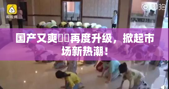 国产又爽❌‌再度升级，掀起市场新热潮！