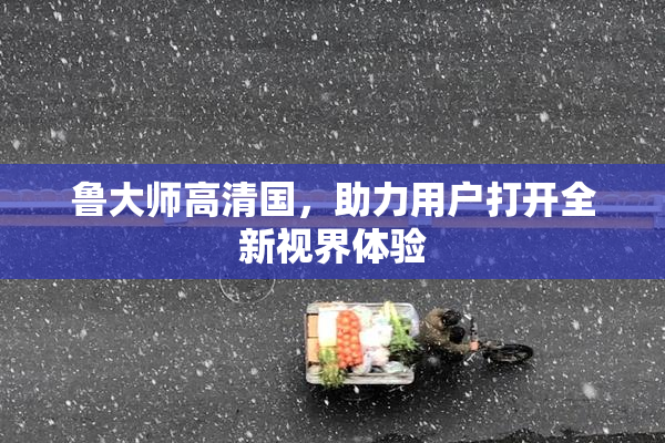 鲁大师高清国，助力用户打开全新视界体验