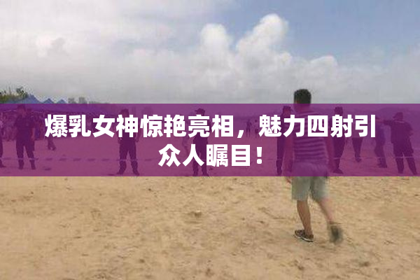爆乳女神惊艳亮相，魅力四射引众人瞩目！